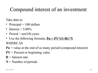 08/04/2025 190
Compound interest of an investment
Take data as
• Principal = 100 dollars
• Interest = 5.00%
• Period = ten(10) years
• Use the following formula, Pn = PV*(1+R)^N
WHERE AS
Pn = value at the end of so many period (compound interest)
PV = Present or beginning value
R = Interest rate
N = Number of periods
 
