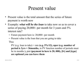 08/04/2025 192
Present value
• Present value is the total amount that the series of future
payment is worth now
• Example: what will be the loan to take now so as to cover a
series of paying 20,000/- per month for 3 years and 5%
interest rate?
– Future payment here is: 20,000/- per month
– Present value is the loan that you are going to take
Thus
PV (e.g. loan to take) = rate (e.g. 5%/12), nper (e.g. number of
period is 3yrs = 36months, in PV function number of periods must
be in months ), pmt (payment in here is 20, 000), [fv] and [type]
are optional you can leave them
 