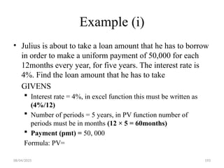 08/04/2025 193
Example (i)
• Julius is about to take a loan amount that he has to borrow
in order to make a uniform payment of 50,000 for each
12months every year, for five years. The interest rate is
4%. Find the loan amount that he has to take
GIVENS
 Interest rate = 4%, in excel function this must be written as
(4%/12)
 Number of periods = 5 years, in PV function number of
periods must be in months (12 × 5 = 60months)
 Payment (pmt) = 50, 000
Formula: PV=
 