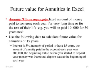 08/04/2025 194
Future value for Annuities in Excel
• Annuity (kiinua mgongo)– fixed amount of money
paid to someone each year, for very long time or for
the rest of their life e.g. you will be paid 10, 000 for 30
years next
• Use the following data to calculate future value for
annuities of 15 years
– Interest is 5%, number of period is those 15 years, the
amount of annuity paid in the account each year was
300,000, the beginning value before you started to deposit
your money was 0 amount, deposit was at the beginning of
each year
 