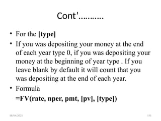 08/04/2025 195
Cont’………..
• For the [type]
• If you was depositing your money at the end
of each year type 0, if you was depositing your
money at the beginning of year type . If you
leave blank by default it will count that you
was depositing at the end of each year.
• Formula
=FV(rate, nper, pmt, [pv], [type])
 