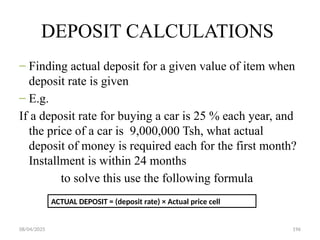 08/04/2025 196
DEPOSIT CALCULATIONS
– Finding actual deposit for a given value of item when
deposit rate is given
– E.g.
If a deposit rate for buying a car is 25 % each year, and
the price of a car is 9,000,000 Tsh, what actual
deposit of money is required each for the first month?
Installment is within 24 months
to solve this use the following formula
ACTUAL DEPOSIT = (deposit rate) × Actual price cell
 