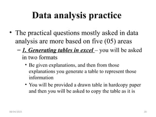 08/04/2025 20
Data analysis practice
• The practical questions mostly asked in data
analysis are more based on five (05) areas
– 1. Generating tables in excel – you will be asked
in two formats
• Be given explanations, and then from those
explanations you generate a table to represent those
information
• You will be provided a drawn table in hardcopy paper
and then you will be asked to copy the table as it is
 