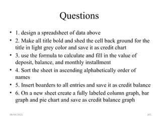 08/04/2025 201
Questions
• 1. design a spreadsheet of data above
• 2. Make all title bold and shed the cell back ground for the
title in light grey color and save it as credit chart
• 3. use the formula to calculate and fill in the value of
deposit, balance, and monthly installment
• 4. Sort the sheet in ascending alphabetically order of
names
• 5. Insert boarders to all entries and save it as credit balance
• 6. On a new sheet create a fully labeled column graph, bar
graph and pie chart and save as credit balance graph
 