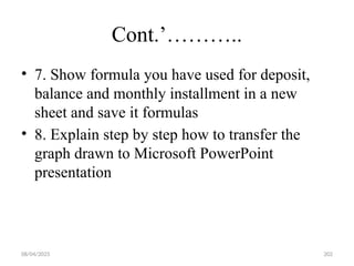 08/04/2025 202
Cont.’………..
• 7. Show formula you have used for deposit,
balance and monthly installment in a new
sheet and save it formulas
• 8. Explain step by step how to transfer the
graph drawn to Microsoft PowerPoint
presentation
 