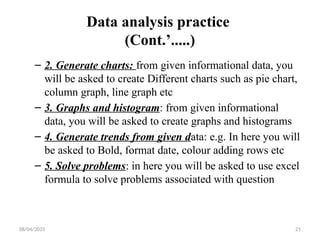 08/04/2025 21
Data analysis practice
(Cont.’.....)
– 2. Generate charts: from given informational data, you
will be asked to create Different charts such as pie chart,
column graph, line graph etc
– 3. Graphs and histogram: from given informational
data, you will be asked to create graphs and histograms
– 4. Generate trends from given data: e.g. In here you will
be asked to Bold, format date, colour adding rows etc
– 5. Solve problems: in here you will be asked to use excel
formula to solve problems associated with question
 