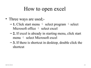 08/04/2025 24
How to open excel
• Three ways are used;-
– 1. Click start menu  select program select
Microsoft office  select excel
– 2. If excel is already in starting menu, click start
menu  select Microsoft excel
– 3. If there is shortcut in desktop, double click the
shortcut
 