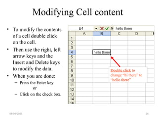 26
Modifying Cell content
• To modify the contents
of a cell double click
on the cell.
• Then use the right, left
arrow keys and the
Insert and Delete keys
to modify the data.
• When you are done:
– Press the Enter key
or
– Click on the check box.
Double click to
change “hi there” to
“hello there”
08/04/2025
 