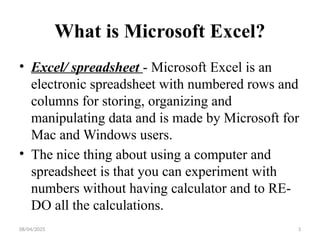 08/04/2025 3
What is Microsoft Excel?
• Excel/ spreadsheet - Microsoft Excel is an
electronic spreadsheet with numbered rows and
columns for storing, organizing and
manipulating data and is made by Microsoft for
Mac and Windows users.
• The nice thing about using a computer and
spreadsheet is that you can experiment with
numbers without having calculator and to RE-
DO all the calculations.
 