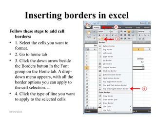08/04/2025 30
Inserting borders in excel
Follow these steps to add cell
borders:
• 1. Select the cells you want to
format.
• 2. Go to home tab
• 3. Click the down arrow beside
the Borders button in the Font
group on the Home tab. A drop-
down menu appears, with all the
border options you can apply to
the cell selection. ...
• 4. Click the type of line you want
to apply to the selected cells.
 
