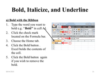 08/04/2025 31
Bold, Italicize, and Underline
a) Bold with the Ribbon
1. Type the word you want to
bold e.g. ‘‘Bold’’ in cell A1.
2. Click the check mark
located on the Formula bar.
3. Choose the Home tab.
4. Click the Bold button .
Excel bolds the contents of
the cell.
5. Click the Bold button again
if you wish to remove the
bold.
 