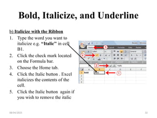 08/04/2025 32
Bold, Italicize, and Underline
b) Italicize with the Ribbon
1. Type the word you want to
italicize e.g. ‘‘Italic’’ in cell
B1.
2. Click the check mark located
on the Formula bar.
3. Choose the Home tab.
4. Click the Italic button . Excel
italicizes the contents of the
cell.
5. Click the Italic button again if
you wish to remove the italic
 