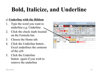 08/04/2025 33
Bold, Italicize, and Underline
c) Underline with the Ribbon
1. Type the word you want to
underline e.g. Underline
2. Click the check mark located
on the Formula bar.
3. Choose the Home tab.
4. Click the Underline button .
Excel underlines the contents
of the cell.
5. Click the Underline
button again if you wish to
remove the underline
 