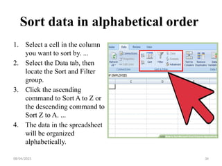 08/04/2025 34
Sort data in alphabetical order
1. Select a cell in the column
you want to sort by. ...
2. Select the Data tab, then
locate the Sort and Filter
group.
3. Click the ascending
command to Sort A to Z or
the descending command to
Sort Z to A. ...
4. The data in the spreadsheet
will be organized
alphabetically.
 