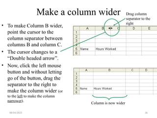 36
Make a column wider
• To make Column B wider,
point the cursor to the
column separator between
columns B and column C.
• The cursor changes to a
“Double headed arrow”.
• Now, click the left mouse
button and without letting
go of the button, drag the
separator to the right to
make the column wider (or
to the left to make the column
narrower).
Column is now wider
Drag column
separator to the
right
08/04/2025
 