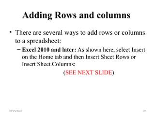 08/04/2025 39
Adding Rows and columns
• There are several ways to add rows or columns
to a spreadsheet:
– Excel 2010 and later: As shown here, select Insert
on the Home tab and then Insert Sheet Rows or
Insert Sheet Columns:
(SEE NEXT SLIDE)
 