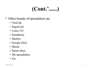 08/04/2025 4
(Cont.’......)
• Other brands of spreadsheet are
– VisiCalc
– SuperCalc
– Lotus 123
– Symphony
– Quattro
– Google sheet
– Qloud
– Smart sheet
– ZK spreadsheet
– Etc
 