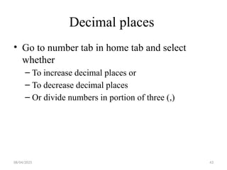 08/04/2025 43
Decimal places
• Go to number tab in home tab and select
whether
– To increase decimal places or
– To decrease decimal places
– Or divide numbers in portion of three (,)
 