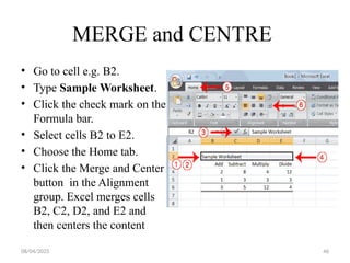 08/04/2025 46
MERGE and CENTRE
• Go to cell e.g. B2.
• Type Sample Worksheet.
• Click the check mark on the
Formula bar.
• Select cells B2 to E2.
• Choose the Home tab.
• Click the Merge and Center
button in the Alignment
group. Excel merges cells
B2, C2, D2, and E2 and
then centers the content
 