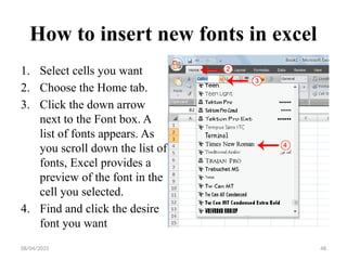 08/04/2025 48
How to insert new fonts in excel
1. Select cells you want
2. Choose the Home tab.
3. Click the down arrow
next to the Font box. A
list of fonts appears. As
you scroll down the list of
fonts, Excel provides a
preview of the font in the
cell you selected.
4. Find and click the desire
font you want
 
