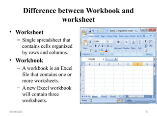 Difference between Workbook and
worksheet
• Worksheet
– Single spreadsheet that
contains cells organized
by rows and columns.
• Workbook
– A workbook is an Excel
file that contains one or
more worksheets.
– A new Excel workbook
will contain three
worksheets.
08/04/2025 6
 