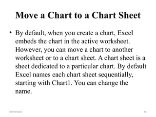 08/04/2025 65
Move a Chart to a Chart Sheet
• By default, when you create a chart, Excel
embeds the chart in the active worksheet.
However, you can move a chart to another
worksheet or to a chart sheet. A chart sheet is a
sheet dedicated to a particular chart. By default
Excel names each chart sheet sequentially,
starting with Chart1. You can change the
name.
 