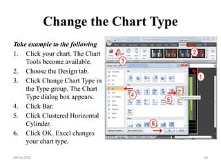 08/04/2025 68
Change the Chart Type
Take example to the following
1. Click your chart. The Chart
Tools become available.
2. Choose the Design tab.
3. Click Change Chart Type in
the Type group. The Chart
Type dialog box appears.
4. Click Bar.
5. Click Clustered Horizontal
Cylinder.
6. Click OK. Excel changes
your chart type.
 