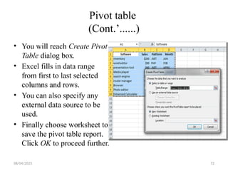 08/04/2025 72
Pivot table
(Cont.’......)
• You will reach Create Pivot
Table dialog box.
• Excel fills in data range
from first to last selected
columns and rows.
• You can also specify any
external data source to be
used.
• Finally choose worksheet to
save the pivot table report.
Click OK to proceed further.
 