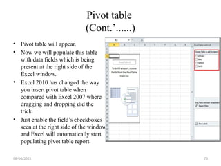 08/04/2025 73
Pivot table
(Cont.’......)
• Pivot table will appear.
• Now we will populate this table
with data fields which is being
present at the right side of the
Excel window.
• Excel 2010 has changed the way
you insert pivot table when
compared with Excel 2007 where
dragging and dropping did the
trick.
• Just enable the field’s checkboxes
seen at the right side of the window
and Excel will automatically start
populating pivot table report.
 