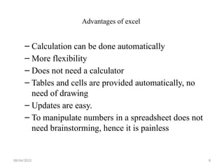 08/04/2025 8
Advantages of excel
– Calculation can be done automatically
– More flexibility
– Does not need a calculator
– Tables and cells are provided automatically, no
need of drawing
– Updates are easy.
– To manipulate numbers in a spreadsheet does not
need brainstorming, hence it is painless
 