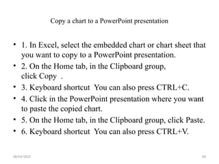 08/04/2025 80
Copy a chart to a PowerPoint presentation
• 1. In Excel, select the embedded chart or chart sheet that
you want to copy to a PowerPoint presentation.
• 2. On the Home tab, in the Clipboard group,
click Copy .
• 3. Keyboard shortcut You can also press CTRL+C.
• 4. Click in the PowerPoint presentation where you want
to paste the copied chart.
• 5. On the Home tab, in the Clipboard group, click Paste.
• 6. Keyboard shortcut You can also press CTRL+V.
 