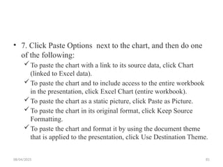 08/04/2025 81
• 7. Click Paste Options next to the chart, and then do one
of the following:
To paste the chart with a link to its source data, click Chart
(linked to Excel data).
To paste the chart and to include access to the entire workbook
in the presentation, click Excel Chart (entire workbook).
To paste the chart as a static picture, click Paste as Picture.
To paste the chart in its original format, click Keep Source
Formatting.
To paste the chart and format it by using the document theme
that is applied to the presentation, click Use Destination Theme.
 