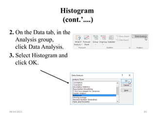 08/04/2025 83
Histogram
(cont.’....)
2. On the Data tab, in the
Analysis group,
click Data Analysis.
3. Select Histogram and
click OK.
 