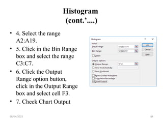 08/04/2025 84
Histogram
(cont.’....)
• 4. Select the range
A2:A19.
• 5. Click in the Bin Range
box and select the range
C3:C7.
• 6. Click the Output
Range option button,
click in the Output Range
box and select cell F3.
• 7. Check Chart Output
 