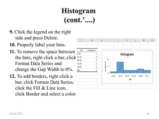 08/04/2025 86
Histogram
(cont.’....)
9. Click the legend on the right
side and press Delete.
10. Properly label your bins.
11. To remove the space between
the bars, right click a bar, click
Format Data Series and
change the Gap Width to 0%.
12. To add borders, right click a
bar, click Format Data Series,
click the Fill & Line icon,
click Border and select a color.
 