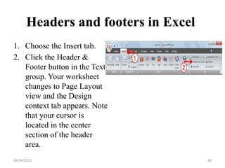 08/04/2025 88
Headers and footers in Excel
1. Choose the Insert tab.
2. Click the Header &
Footer button in the Text
group. Your worksheet
changes to Page Layout
view and the Design
context tab appears. Note
that your cursor is
located in the center
section of the header
area.
 