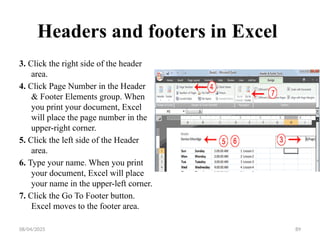 08/04/2025 89
Headers and footers in Excel
3. Click the right side of the header
area.
4. Click Page Number in the Header
& Footer Elements group. When
you print your document, Excel
will place the page number in the
upper-right corner.
5. Click the left side of the Header
area.
6. Type your name. When you print
your document, Excel will place
your name in the upper-left corner.
7. Click the Go To Footer button.
Excel moves to the footer area.
 