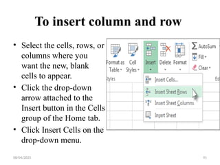 08/04/2025 91
To insert column and row
• Select the cells, rows, or
columns where you
want the new, blank
cells to appear.
• Click the drop-down
arrow attached to the
Insert button in the Cells
group of the Home tab.
• Click Insert Cells on the
drop-down menu.
 
