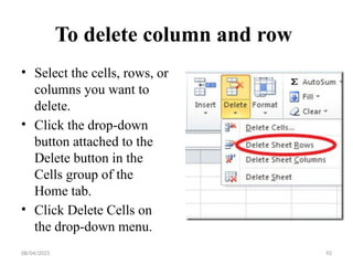08/04/2025 92
To delete column and row
• Select the cells, rows, or
columns you want to
delete.
• Click the drop-down
button attached to the
Delete button in the
Cells group of the
Home tab.
• Click Delete Cells on
the drop-down menu.
 