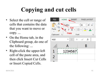 08/04/2025 93
Copying and cut cells
• Select the cell or range of
cells that contains the data
that you want to move or
copy. ...
• On the Home tab, in the
Clipboard group, do one of
the following: ...
• Right-click the upper-left
cell of the paste area, and
then click Insert Cut Cells
or Insert Copied Cells.
 