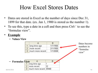 96
How Excel Stores Dates
• Dates are stored in Excel as the number of days since Dec 31,
1899 for that date. (ex. Jan 1, 1900 is stored as the number 1).
• To see this, type a date in a cell and then press Ctrl-` to see the
“formulas view”.
• Example
– Values View
– Formulas View
Dates become
numbers in
“formulas
view”
08/04/2025
 
