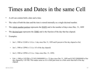 08/04/2025 97
Times and Dates in the same Cell
• A cell can contain both a date and a time.
• The value of both the date and the time is stored internally as a single decimal number.
• The whole number portion represents the DATE and is the number of days since Dec. 31, 1899
• The decimal part represents the TIME and is the fraction of the day that has elapsed.
• Examples:
– Jan 1, 1900 at 12AM is 1.0 (i.e. 1 day since Dec 31, 1899 and 0 percent of the day elapsed so far)
– Jan 1, 1900 at 12PM is 1.5 (i.e. 0.5 of the day elapsed)
– Jan 2, 1900 at 12PM is 2.5 (i.e. 2 days since Dec. 31, 1899)
– Feb 1, 1900 at 1:05 PM is 32.5451388888889 (i.e. 32 days since Dec 31, 1899 and 0.5451388888889 of the
day elapsed by 1:05 PM. This makes sense as it is a little past noon so a little more than half of the day
elapsed.
 