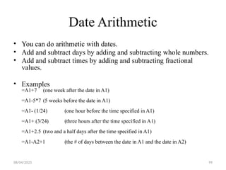 08/04/2025 99
Date Arithmetic
• You can do arithmetic with dates.
• Add and subtract days by adding and subtracting whole numbers.
• Add and subtract times by adding and subtracting fractional
values.
• Examples
=A1+7 (one week after the date in A1)
=A1-5*7 (5 weeks before the date in A1)
=A1- (1/24) (one hour before the time specified in A1)
=A1+ (3/24) (three hours after the time specified in A1)
=A1+2.5 (two and a half days after the time specified in A1)
=A1-A2+1 (the # of days between the date in A1 and the date in A2)
 