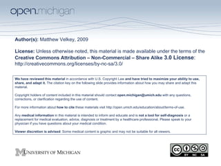 Author(s):  Matthew Velkey, 2009 License:  Unless otherwise noted, this material is made available under the terms of the  Creative Commons Attribution – Non-Commercial – Share Alike  3.0 License :  http://creativecommons.org/licenses/by-nc-sa/3.0/ We have reviewed this material  in accordance with U.S. Copyright Law  and have tried to maximize your ability to use, share, and adapt it.  The citation key on the following slide provides information about how you may share and adapt this material. Copyright holders of content included in this material should contact  [email_address]  with any questions, corrections, or clarification regarding the use of content. For more information about  how to cite  these materials visit http://open.umich.edu/education/about/terms-of-use. Any  medical information  in this material is intended to inform and educate and is  not a tool for self-diagnosis  or a replacement for medical evaluation, advice, diagnosis or treatment by a healthcare professional. Please speak to your physician if you have questions about your medical condition. Viewer discretion is advised : Some medical content is graphic and may not be suitable for all viewers. 