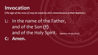 Invocation
(The sign of the cross (†) may be made by all in remembrance of their Baptism.)
L: In the name of the Father,
and of the Son (†)
and of the Holy Spirit. (Matthew 28:19b; [18:20])
C: Amen.
 
