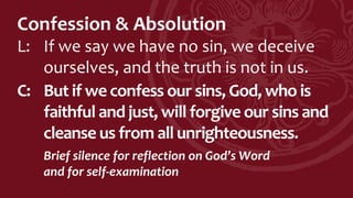 Confession & Absolution
L: If we say we have no sin, we deceive
ourselves, and the truth is not in us.
C: But if we confess our sins, God, who is
faithful and just, will forgive our sins and
cleanse us from all unrighteousness.
Brief silence for reflection on God’s Word
and for self-examination
 