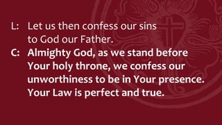 L: Let us then confess our sins
to God our Father.
C: Almighty God, as we stand before
Your holy throne, we confess our
unworthiness to be in Your presence.
Your Law is perfect and true.
 