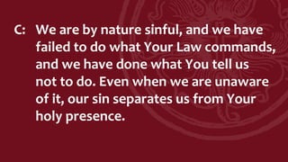 C: We are by nature sinful, and we have
failed to do what Your Law commands,
and we have done what You tell us
not to do. Even when we are unaware
of it, our sin separates us from Your
holy presence.
 