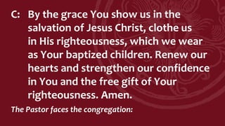 C: By the grace You show us in the
salvation of Jesus Christ, clothe us
in His righteousness, which we wear
as Your baptized children. Renew our
hearts and strengthen our confidence
in You and the free gift of Your
righteousness. Amen.
The Pastor faces the congregation:
 