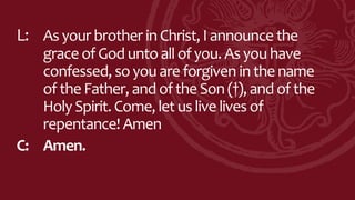 L: Asyour brother inChrist, Iannounce the
grace ofGoduntoall ofyou. Asyou have
confessed, soyou are forgiven in thename
oftheFather, andoftheSon(†),and ofthe
Holy Spirit. Come, let uslive lives of
repentance! Amen
C: Amen.
 